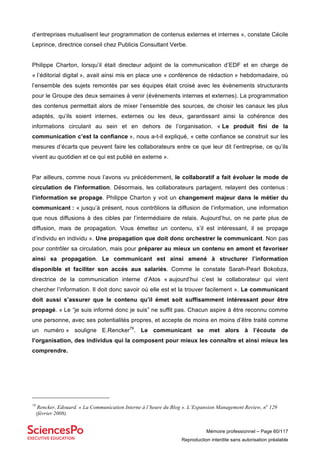 Mémoire professionnel – Page 60/117
Reproduction interdite sans autorisation préalable
d’entreprises mutualisent leur programmation de contenus externes et internes », constate Cécile
Leprince, directrice conseil chez Publicis Consultant Verbe.
Philippe Charton, lorsqu’il était directeur adjoint de la communication d’EDF et en charge de
« l’éditorial digital », avait ainsi mis en place une « conférence de rédaction » hebdomadaire, où
l’ensemble des sujets remontés par ses équipes était croisé avec les évènements structurants
pour le Groupe des deux semaines à venir (évènements internes et externes). La programmation
des contenus permettait alors de mixer l’ensemble des sources, de choisir les canaux les plus
adaptés, qu’ils soient internes, externes ou les deux, garantissant ainsi la cohérence des
informations circulant au sein et en dehors de l’organisation. « Le produit fini de la
communication c’est la confiance », nous a-t-il expliqué, « cette confiance se construit sur les
mesures d’écarts que peuvent faire les collaborateurs entre ce que leur dit l’entreprise, ce qu’ils
vivent au quotidien et ce qui est publié en externe ».
Par ailleurs, comme nous l’avons vu précédemment, le collaboratif a fait évoluer le mode de
circulation de l’information. Désormais, les collaborateurs partagent, relayent des contenus :
l’information se propage. Philippe Charton y voit un changement majeur dans le métier du
communicant : « jusqu’à présent, nous contrôlions la diffusion de l’information, une information
que nous diffusions à des cibles par l’intermédiaire de relais. Aujourd’hui, on ne parle plus de
diffusion, mais de propagation. Vous émettez un contenu, s’il est intéressant, il se propage
d’individu en individu ». Une propagation que doit donc orchestrer le communicant. Non pas
pour contrôler sa circulation, mais pour préparer au mieux un contenu en amont et favoriser
ainsi sa propagation. Le communicant est ainsi amené à structurer l’information
disponible et faciliter son accès aux salariés. Comme le constate Sarah-Pearl Bokobza,
directrice de la communication interne d’Atos « aujourd’hui c’est le collaborateur qui vient
chercher l’information. Il doit donc savoir où elle est et la trouver facilement ». Le communicant
doit aussi s’assurer que le contenu qu’il émet soit suffisamment intéressant pour être
propagé. « Le “je suis informé donc je suis” ne suffit pas. Chacun aspire à être reconnu comme
une personne, avec ses potentialités propres, et accepte de moins en moins d’être traité comme
un numéro » souligne E.Rencker79
. Le communicant se met alors à l’écoute de
l’organisation, des individus qui la composent pour mieux les connaître et ainsi mieux les
comprendre.
79
Rencker, Edouard. « La Communication Interne à l’heure du Blog ». L’Expansion Management Review, no
129
(février 2008).
 