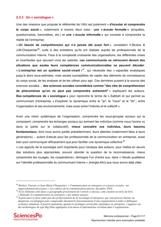 Mémoire professionnel – Page 61/117
Reproduction interdite sans autorisation préalable
2.3.3 Un « sociologue »
Une des missions que propose le référentiel de l’Afci est justement « d’écouter et comprendre
le corps social », notamment à travers deux axes : une « écoute formelle » (enquêtes,
questionnaires, baromètres, etc.) et une « écoute informelle » qui consiste à comprendre la
réalité de l’entreprise.
« Un besoin de compréhension qui n’a jamais été aussi fort », constatent V.Brulois &
J-M.Charpentier80
, suite à des entretiens qu’ils ont réalisés auprès de professionnels de la
communication interne. Face à la complexité croissante des organisations, les différentes crises
et incertitudes que peuvent vivre les salariés, ces communicants se retrouvent devant des
situations que seules leurs compétences communicationnelles ne peuvent décoder.
« L’entreprise est un système social vivant »81
, qui nécessite des « capacités analytiques
jusqu’à alors sous-estimées, mais seules susceptibles de capter des éléments de connaissance
du corps social, de les analyser et de les utiliser pour agir. Ces dernières puisent à la source des
sciences sociales… des sciences sociales considérées comme "des clés de compréhension
de phénomènes qu’on ne peut pas comprendre autrement" » expliquent les auteurs.
Des compétences de « sociologue » pour reprendre le terme de L.Sabbah et qui permet au
communicant d’entreprise « d’explorer la dynamique entre le "je", le "nous" et le "ils" ; entre
l’organisation et ses environnements, mais aussi entre l’individu et le collectif ».
Avoir une vision systémique de l’organisation, comprendre les sous-groupes sociaux qui la
composent, comprendre les échanges sociaux qui animent les individus (comme nous l’avons vu
dans la partie sur le collaboratif), mieux connaître ces individus, leurs besoins
fondamentaux, dont nous avons parlés précédemment, leurs attentes (notamment liées à leurs
générations)… autant d’atouts pour les professionnels de la communication en entreprise, aussi
bien pour communiquer efficacement que pour faciliter une dynamique collective.82
« Les apports de la sociologie sont importants pour l’analyse des acteurs, pour mettre en œuvre
des solutions plus appropriées, pouvoir aborder la question de la reconnaissance, mieux
comprendre les rouages, les coopérations», témoigne l’un d’entre eux, dans « l’étude qualitative
sur l’identité professionnelle du communicant interne » (Inergie-Afci) que nous avons déjà citée.
80
Brulois, Vincent, et Jean-Marie Charpentier. « Communication en entreprise et sciences sociales : un
rapprochement nécessaire ». Les cahiers de la communication interne, décembre 2010.
81
Si les éléments cités dans ce paragraphe proviennent de l’article ci-dessus, cette citation est tirée du livre
« Refonder la communication en entreprise » des mêmes auteurs
82
Il peut aussi se faire aider par des professionnels de la sociologie d’entreprise, qui vont pouvoir fournir un
diagnostic sociologique pour comprendre finement le fonctionnement d’une organisation et aider à débloquer
certaines situations. Il pourra également, quand ces pratiques seront plus répandues en entreprise, s’appuyer sur
des technologies de type Big Data appliquées à la masse d’informations circulant dans l’organisation.
 
