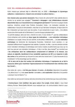 Mémoire professionnel – Page 62/117
Reproduction interdite sans autorisation préalable
2.3.4 Un « ministre de la culture d’entreprise »
Autre mission que précisait déjà le référentiel Afci, en 2005 : « Développer la dynamique
collective » notamment en « faisant vivre et évoluer la culture interne ».
Une mission plus que jamais nécessaire. Nous l’avons dit, près de 80 % des salariés dans le
monde ne se sentent pas engagés.83
Comment « réengager » ces collaborateurs souvent
désorientés face à un mouvement et un changement permanent ? Comme le souligne Cécile
Leprince, directrice conseil chez Publicis Consultant Verbe, « la motivation première du
collaborateur n’est plus la rémunération, mais bien ce qu’il fait dans l’entreprise, la façon dont il le
fait, l’interaction qu’il peut avoir avec les autres. Il veut comprendre à quoi il sert ». Une attente
encore plus forte auprès de la Génération Z, comme évoqué précédemment.
C.Lachnitt explique, dans son livre « Donner du sens, il vous rendra »84
, que les collaborateurs
d’une entreprise sont animés par deux types de motivations : « une motivation intrinsèque
(l’adhésion à un projet, l’amour de son activité, la stimulation intellectuelle, …) et une motivation
extrinsèque (la recherche de récompense financière, l’évitement d’une sanction…) » qui
impactent différemment l’engagement des salariés. Il précise, en effet, « que les individus animés
d’une motivation intrinsèque et extrinsèque sont moins investis et performants que ceux qui ne
sont mus que par une motivation intrinsèque ». Il cite, à ce titre, deux études85
qui montrent que
« les entreprises dont les collaborateurs comprennent et adhèrent à la mission, aux
valeurs et objectifs, bénéficient d’une rentabilité supérieure de 29 % en moyenne à celle
des autres et les personnes qui trouvent du sens dans leur travail sont 1,7 plus heureuses et s’y
investissent 1,4 fois davantage que les autres ».
« Or le sens est le plus fort vecteur de motivation intrinsèque. Il représente de ce fait la
ressource ultime pour maximiser l’épanouissement et l’investissement des individus dans
leur travail ».
Une notion de « sens », à la fois pour donner « le sens », la direction (répondre à la question
« où allons-nous ? »), mais aussi donner « un sens », une explication (répondre à la question
« pourquoi nous le faisons ? »).
Une notion qui est souvent revenue dans les rencontres et les recherches que nous avons faites :
« Communiquer c’est mobiliser des gens autour d’un projet, d’une vision » nous disait
Anthony Poncier. Marie-Gaëlle Michelin nous expliquait que « la communication interne a pour
83
Gallup. Ibidem
84
Lachnitt, Christophe. Donnez du sens, il vous le rendra : La pertinence du management et de la communication à
l’ère de Twitter, de Snapchat et de la génération Z. Paris: Books on Demand, 2015.
85
L’étude “Connecting Organizational Communication To Financial Performance – 2003/ 2004 Communication ROI
Study“, Watson Wyatt Worldwide, 2004 et la recherche de « The Energy Project » & « The Harvard Business
Review » publiée en juin 2013.
 