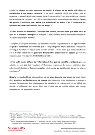 Mémoire professionnel – Page 63/117
Reproduction interdite sans autorisation préalable
mission de donner un sens commun qui permet à chacun de se sentir utile dans sa
contribution à une œuvre commune, et se sentir connecté, aligné aux autres, utile et
ensemble ». Vincent Schiltz responsable de la Communication Financière du Groupe constate
que « finalement le "business", les chiffres, les collaborateurs peuvent les trouver ailleurs. Ce que
les gens ne connaissent pas c’est ce que pense le DG, sa vision. C’est d’autant plus dur
quand on est dans l’opérationnel, loin du "siège" ».
« Il faut aujourd’hui répondre à l’inconfort des salariés, leur dire dans quel sens on va et
quel est le projet de l’entreprise », témoigne G.Aper, directeur adjoint de la communication de
JCDecaux et président de l’Afci86
.
« Coopérer, c’est opérer ensemble, agir ensemble, travailler conjointement, et cet agir ensemble
ne peut se consolider, en entreprise, que si l’on partage des enjeux communs » rappelle le
sociologue P.Zarifian.87
Il rajoute dans un autre article88
: « C’est parce que nous nous fixons
sur le même horizon et nous projetons dans la même anticipation des actions qui vont être
engagées, que nous pouvons réellement coopérer ».
« Il ne suffit pas de diffuser de l’information. Il faut que les objectifs soient partagés. Les
salariés ne sont pas des récepteurs d’informations dépourvus de pensée autonome. Leur
adhésion est nécessaire : la communication n’est pas ce qui est dit, mais ce qui est mis en
commun ».89
Nous le voyons le rôle du communicant est clé pour répondre à ce besoin de sens. Il peut
alors s’appuyer sur la plateforme de marque, pour revenir au projet d’entreprise et susciter à
nouveau l’engagement des collaborateurs. La plateforme de marque est ce qui définit son
identité, la différencie des autres. Bien qu’il n’existe pas de modèle unique, elle repose
généralement sur les principes suivants :
86
Brulois,Vincent et Philippe Robert-Tanguy. Ibidem
87
Zarifian, Philippe. « La communication dans le travail ». Communication & Organisation, no
38 (mars 2010).
88
Zarifian, Philippe. « Les conditions de l’intercompréhension ». Les cahiers de la communication interne, nᵒ 36 (Juin
2015).
89
Extrait d’un manuel de management de J.F Soutenain, cité par Nicolas Kaciaf, Jean-Baptiste Legavre.
« Communication, organisation, changement : associer pour mieux comprendre ». L’Harmattan, 2011.
 