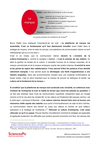 Mémoire professionnel – Page 64/117
Reproduction interdite sans autorisation préalable
Les grands principes de la plateforme de marque
90
Bruno Paillet nous expliquait l’importance de cet outil : « la plateforme de marque est
essentielle. C’est un fondamental qu’il faut absolument travailler avant d’aller dans la
stratégie de moyens, sinon le reste ne suit pas. Les opérations de communication interne ne sont
intéressantes que si on a du sens ».
C’est à ce niveau que le communicant interne devient le « ministre de la
culture d’entreprise », comme le souligne L.Sabbah, « c’est le premier de ses métiers. En
étant le gardien du temple de la culture, il consolide l’univers de la marque corporate, de la
marque commerciale et de la marque employeur auprès des publics internes. Il enrichit le sens
et les points de repère des collaborateurs. Il leur permet d’être les porteurs d’une identité
clairement marquée. Il leur permet aussi de développer une fierté d’appartenance à une
histoire singulière. Dans des environnements croulant sous une multitude d’informations de
toutes sortes, c’est un atout important pour la marque de pouvoir se distinguer et exister. La
culture est le fondement de la marque ».
À condition que la plateforme de marque soit construite avec sincérité, en cohérence avec
l’histoire de l’entreprise et avec la réalité du terrain que vivent les salariés au quotidien. Il
ne faut pas retomber dans l’outil de communication superficiel, simplement basé sur l’image
comme ce fut le cas dans les années 90, où les valeurs ont finalement été perçues comme « de
la philo-pipo » remarque E.Rencker. « Les valeurs internes doivent faire sens et trouver une
résonance réelle auprès des salariés sous peine d’incompréhension de rejet et donc d’échec.
La communication interne doit donner du corps aux valeurs et montrer en quoi celles-ci
participent à la stratégie de l’entreprise ».91
Véhiculer la culture d’entreprise, c’est aussi
véhiculer ce qu’il s’y passe. Pouvoir illustrer concrètement comment la stratégie est applicable
et appliquée localement, les difficultés que certains peuvent rencontrer à le faire, les astuces des
90
D’autres éléments peuvent compléter cette plateforme de marque : le positionnement, le slogan, le style, etc.
Schéma construit à partir des sources suivantes : http://www.cheeeeese.com/fr/brandbook-et-plateforme-de-marque,
http://www.economie.gouv.fr/apie/marques-strategie
91
Rencker, Edouard. Le nouveau visage de la com’ interne. Eyrolles. Ressources Humaines, 2007.
Promesse	:	engagement	de	la	marque	auprès	de	ses	publics	
publics	auxquels	la	marque	s’adresse	et	pour	qui	
elle	met	en	œuvre	sa	mission
Mission	:	raison	d’être	de	l’entreprise	ou	de	la	marque	
projection	de	la	mission	dans	l’avenir	sous	la	
forme	d’ambitions	 et	d’objectifs
grands	principes	qui	guident	l’organisation	
et	fondent	sa	culture.
La	
marque
Vision	:	
Valeurs	:	
Cibles	:	
 
