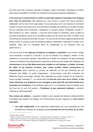 Mémoire professionnel – Page 66/117
Reproduction interdite sans autorisation préalable
les autres pour être à l’écoute, favoriser le dialogue, capter l’information, développer la relation
(faire preuve d’empathie, d’humilité, de curiosité et d’une grande capacité d’adaptation) ».
C’est ainsi que le communicant va mettre en place des espaces d’échanges et de dialogue
pour relier les personnes. Des espaces qui, nous l’avons vu quand nous avons abordé le
collaboratif, sont la force d’une organisation. D’une part parce qu’ils vont favoriser le sentiment
d’exister et d’autre part parce qu’ils vont permettre le partage des émotions qui au-delà d’amener
plus de rationalité dans l’entreprise « représente un puissant vecteur d’intégration sociale »94
.
(Des émotions qui, selon L.Sabbah, « n’ont pas bonne presse en entreprise, parce qu’elles ne
sont pas mesurables et parce qu’on considère qu’elles sont de l’ordre de l’intime. Pourtant, nous
ne sommes pas seulement des êtres de raison ! On sait que les émotions négatives génèrent des
tensions dans un groupe et que les émotions positives rassemblent, ressoudent et créent de la
solidarité. Elles sont un formidable levier de collaboration et de créativité, donc de
performance »).
Une fois de plus, il ne s’agit pas d’instaurer un dialogue « superficiel » pour donner l’image
d’une entreprise « ouverte et à l’écoute », ou de se contenter d’un dialogue « stérile » où les
problèmes ne sont jamais abordés, déconnecté de la réalité de l’entreprise. Ce type d’échange
renforce la frustration des collaborateurs et agrandit la distance qui les sépare des dirigeants. Le
communicant a ici un rôle déterminant pour installer un vrai dialogue, un débat, où toutes
les idées et les opinions circulent, pour autant qu’elles restent constructives et
respectueuses. Nous revenons au principe de réflexivité qui fait que l’ensemble de ces
échanges doit refléter ce qu’est l’organisation. « Communiquer s’est faire s’exprimer les
différentes façons d’envisager l’activité, faire apparaître les points d’accord et de désaccord,
rendre possible l’arbitrage »95
. Le communicant ne doit pas avoir peur de la critique, il doit
même démontrer aux dirigeants et aux managers à quel point elle est fondamentale pour
l’évolution de l’entreprise. C’est justement parce qu’il y a contradiction dans les débats qu’ils
vont plus loin et qu’ils font grandir. « S’expliquer et pas seulement expliquer » concluent
V.Brulois et J-M.Charpentier96
.
Pour animer ces relations, « organiser le débat » (pour rependre les termes du référentiel Afci)
et proposer des espaces de dialogue, les communicants peuvent s’appuyer sur deux leviers
essentiels :
• Les outils collaboratifs, et les approches collaboratives qui y sont associées qui vont
permettre aux individus de l’entreprise de se connecter les uns les autres, de se relier,
94
Norbert Alter. ibidem
95
Brulois, Vincent, et Jean-Marie Charpentier. « Communication en entreprise et sciences sociales : un
rapprochement nécessaire ». Les cahiers de la communication interne, Décembre 2010.
96
Brulois, Vincent, et Jean-Marie Charpentier. Refonder la communication en entreprise. Ibidem.
 
