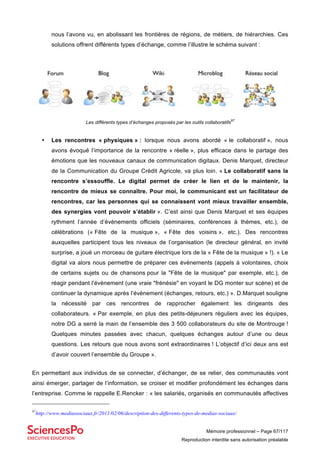 Mémoire professionnel – Page 67/117
Reproduction interdite sans autorisation préalable
nous l’avons vu, en abolissant les frontières de régions, de métiers, de hiérarchies. Ces
solutions offrent différents types d’échange, comme l’illustre le schéma suivant :
Les différents types d’échanges proposés par les outils collaboratifs
97
• Les rencontres « physiques » : lorsque nous avons abordé « le collaboratif », nous
avons évoqué l’importance de la rencontre « réelle », plus efficace dans le partage des
émotions que les nouveaux canaux de communication digitaux. Denis Marquet, directeur
de la Communication du Groupe Crédit Agricole, va plus loin. « Le collaboratif sans la
rencontre s’essouffle. Le digital permet de créer le lien et de le maintenir, la
rencontre de mieux se connaître. Pour moi, le communicant est un facilitateur de
rencontres, car les personnes qui se connaissent vont mieux travailler ensemble,
des synergies vont pouvoir s’établir ». C’est ainsi que Denis Marquet et ses équipes
rythment l’année d’évènements officiels (séminaires, conférences à thèmes, etc.), de
célébrations (« Fête de la musique », « Fête des voisins », etc.). Des rencontres
auxquelles participent tous les niveaux de l’organisation (le directeur général, en invité
surprise, a joué un morceau de guitare électrique lors de la « Fête de la musique » !). « Le
digital va alors nous permettre de préparer ces évènements (appels à volontaires, choix
de certains sujets ou de chansons pour la "Fête de la musique" par exemple, etc.), de
réagir pendant l’évènement (une vraie "frénésie" en voyant le DG monter sur scène) et de
continuer la dynamique après l’évènement (échanges, retours, etc.) ». D.Marquet souligne
la nécessité par ces rencontres de rapprocher également les dirigeants des
collaborateurs. « Par exemple, en plus des petits-déjeuners réguliers avec les équipes,
notre DG a serré la main de l’ensemble des 3 500 collaborateurs du site de Montrouge !
Quelques minutes passées avec chacun, quelques échanges autour d’une ou deux
questions. Les retours que nous avons sont extraordinaires ! L’objectif d’ici deux ans est
d’avoir couvert l’ensemble du Groupe ».
En permettant aux individus de se connecter, d’échanger, de se relier, des communautés vont
ainsi émerger, partager de l’information, se croiser et modifier profondément les échanges dans
l’entreprise. Comme le rappelle E.Rencker : « les salariés, organisés en communautés affectives
97
http://www.mediassociaux.fr/2011/02/06/description-des-differents-types-de-medias-sociaux/
 