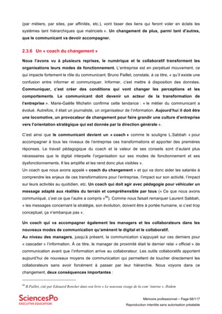 Mémoire professionnel – Page 68/117
Reproduction interdite sans autorisation préalable
(par métiers, par sites, par affinités, etc.), vont tisser des liens qui feront voler en éclats les
systèmes tant hiérarchiques que matriciels ». Un changement de plus, parmi tant d’autres,
que le communicant va devoir accompagner.
2.3.6 Un « coach du changement »
Nous l’avons vu à plusieurs reprises, le numérique et le collaboratif transforment les
organisations leurs modes de fonctionnement. L’entreprise est en perpétuel mouvement, ce
qui impacte fortement le rôle du communicant. Bruno Paillet, constate, à ce titre, « qu’il existe une
confusion entre informer et communiquer. Informer, c’est mettre à disposition des données.
Communiquer, c’est créer des conditions qui vont changer les perceptions et les
comportements. Le communicant doit devenir un acteur de la transformation de
l’entreprise ». Marie-Gaëlle Michelin confirme cette tendance : « le métier du communicant a
évolué. Autrefois, il était un journaliste, un organisateur de l’information. Aujourd’hui il doit être
une locomotive, un provocateur de changement pour faire grandir une culture d’entreprise
vers l’orientation stratégique qui est donnée par la direction générale ».
C’est ainsi que le communicant devient un « coach » comme le souligne L.Sabbah « pour
accompagner à tous les niveaux de l’entreprise ces transformations et apporter des premières
réponses. Le travail pédagogique du coach et la valeur de ses conseils sont d’autant plus
nécessaires que le digital interpelle l’organisation sur ses modes de fonctionnement et ses
dysfonctionnements. Il les amplifie et les rend donc plus visibles ».
Un coach que nous avons appelé « coach du changement » et qui va donc aider les salariés à
comprendre les enjeux de ces transformations pour l’entreprise, l’impact sur son activité, l’impact
sur leurs activités au quotidien, etc. Un coach qui doit agir avec pédagogie pour véhiculer un
message adapté aux réalités du terrain et compréhensible par tous (« Ce que nous avons
communiqué, c’est ce que l’autre a compris »98
). Comme nous faisait remarquer Laurent Sabbah,
« les messages concernant la stratégie, son évolution, doivent être à portée humaine, si c’est trop
conceptuel, ça n’embarque pas ».
Un coach qui va accompagner également les managers et les collaborateurs dans les
nouveaux modes de communication qu’amènent le digital et le collaboratif.
Au niveau des managers, jusqu’à présent, la communication s’appuyait sur ces derniers pour
« cascader » l’information. À ce titre, le manager de proximité était le dernier relai « officiel » de
communication avant que l’information arrive au collaborateur. Les outils collaboratifs apportent
aujourd’hui de nouveaux moyens de communication qui permettent de toucher directement les
collaborateurs sans avoir forcément à passer par leur hiérarchie. Nous voyons dans ce
changement, deux conséquences importantes :
98
B.Paillet, cité par Edouard Rencker dans son livre « Le nouveau visage de la com’ interne ». Ibidem
 