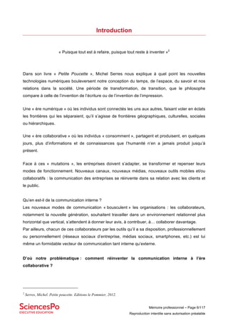 Mémoire professionnel – Page 6/117
Reproduction interdite sans autorisation préalable
Introduction
« Puisque tout est à refaire, puisque tout reste à inventer »2
Dans son livre « Petite Poucette », Michel Serres nous explique à quel point les nouvelles
technologies numériques bouleversent notre conception du temps, de l’espace, du savoir et nos
relations dans la société. Une période de transformation, de transition, que le philosophe
compare à celle de l’invention de l’écriture ou de l’invention de l’impression.
Une « ère numérique » où les individus sont connectés les uns aux autres, faisant voler en éclats
les frontières qui les séparaient, qu’il s’agisse de frontières géographiques, culturelles, sociales
ou hiérarchiques.
Une « ère collaborative » où les individus « consomment », partagent et produisent, en quelques
jours, plus d’informations et de connaissances que l’humanité n’en a jamais produit jusqu’à
présent.
Face à ces « mutations », les entreprises doivent s’adapter, se transformer et repenser leurs
modes de fonctionnement. Nouveaux canaux, nouveaux médias, nouveaux outils mobiles et/ou
collaboratifs : la communication des entreprises se réinvente dans sa relation avec les clients et
le public.
Qu’en est-il de la communication interne ?
Les nouveaux modes de communication « bousculent » les organisations : les collaborateurs,
notamment la nouvelle génération, souhaitent travailler dans un environnement relationnel plus
horizontal que vertical, s’attendent à donner leur avis, à contribuer, à… collaborer davantage.
Par ailleurs, chacun de ces collaborateurs par les outils qu’il a sa disposition, professionnellement
ou personnellement (réseaux sociaux d’entreprise, médias sociaux, smartphones, etc.) est lui
même un formidable vecteur de communication tant interne qu’externe.
D’où notre problématique : comment réinventer la communication interne à l’ère
collaborative ?
2
Serres, Michel. Petite poucette. Editions le Pommier, 2012.
 