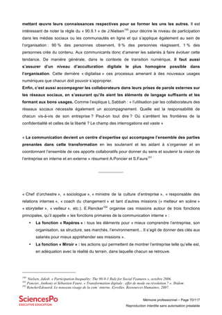 Mémoire professionnel – Page 70/117
Reproduction interdite sans autorisation préalable
mettant œuvre leurs connaissances respectives pour se former les uns les autres. Il est
intéressant de noter la règle du « 90.9.1 » de J.Nielsen100
pour décrire le niveau de participation
dans les médias sociaux ou les communautés en ligne et qui s’applique également au sein de
l’organisation : 90 % des personnes observent, 9 % des personnes réagissent, 1 % des
personnes crée du contenu. Aux communicants donc d’amener les salariés à faire évoluer cette
tendance. De manière générale, dans le contexte de transition numérique, il faut aussi
s’assurer d’un niveau d’acculturation digitale le plus homogène possible dans
l’organisation. Cette dernière « digitalise » ces processus amenant à des nouveaux usages
numériques que chacun doit pouvoir s’approprier.
Enfin, c’est aussi accompagner les collaborateurs dans leurs prises de parole externes sur
les réseaux sociaux, en s’assurant qu’ils aient les éléments de langage suffisants et les
formant aux bons usages. Comme l’explique L.Sabbah : « l’utilisation par les collaborateurs des
réseaux sociaux nécessite également un accompagnement. Quelle est la responsabilité de
chacun vis-à-vis de son entreprise ? Peut-on tout dire ? Où s’arrêtent les frontières de la
confidentialité et celles de la liberté ? Le champ des interrogations est vaste »
« La communication devient un centre d’expertise qui accompagne l’ensemble des parties
prenantes dans cette transformation en les soutenant et les aidant à s’organiser et en
coordonnant l’ensemble de ces apports collaboratifs pour donner du sens et soutenir la vision de
l’entreprise en interne et en externe » résument A.Poncier et S.Faure101
_______________
« Chef d’orchestre », « sociologue », « ministre de la culture d’entreprise », « responsable des
relations internes », « coach du changement » et tant d’autres missions (« metteur en scène »
« storyteller », « veilleur », etc.). E.Rencker102
organise ces missions autour de trois fonctions
principales, qu’il appelle « les fonctions primaires de la communication interne » :
• La fonction « Repères » : tous les éléments pour « mieux comprendre l’entreprise, son
organisation, sa structure, ses marchés, l’environnement... Il s’agit de donner des clés aux
salariés pour mieux appréhender ses missions ».
• La fonction « Miroir » : les actions qui permettent de montrer l’entreprise telle qu’elle est,
en adéquation avec la réalité du terrain, dans laquelle chacun se retrouve.
100
Nielsen, Jakob. « Participation Inequality: The 90-9-1 Rule for Social Features », octobre 2006.
101
Poncier, Anthony et Sébastien Faure. « Transformation digitale : effet de mode ou révolution ? ». Ibidem
102
RenckerEdouard. Le nouveau visage de la com’ interne. Eyrolles. Ressources Humaines, 2007.
 