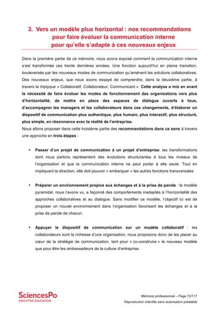 Mémoire professionnel – Page 72/117
Reproduction interdite sans autorisation préalable
3. Vers un modèle plus horizontal : nos recommandations
pour faire évoluer la communication interne
pour qu’elle s’adapte à ces nouveaux enjeux
Dans la première partie de ce mémoire, nous avons exposé comment la communication interne
s’est transformée ces trente dernières années. Une fonction aujourd’hui en pleine transition,
bouleversée par les nouveaux modes de communication qu’amènent les solutions collaboratives.
Des nouveaux enjeux, que nous avons essayé de comprendre, dans la deuxième partie, à
travers le triptyque « Collaboratif, Collaborateur, Communicant ». Cette analyse a mis en avant
la nécessité de faire évoluer les modes de fonctionnement des organisations vers plus
d’horizontalité, de mettre en place des espaces de dialogue ouverts à tous,
d’accompagner les managers et les collaborateurs dans ces changements, d’élaborer un
dispositif de communication plus authentique, plus humain, plus interactif, plus structuré,
plus simple, en résonnance avec la réalité de l’entreprise.
Nous allons proposer dans cette troisième partie des recommandations dans ce sens à travers
une approche en trois étapes :
• Passer d’un projet de communication à un projet d’entreprise: les transformations
dont nous parlons représentent des évolutions structurantes à tous les niveaux de
l’organisation et que la communication interne ne peut porter à elle seule. Tout en
impliquant la direction, elle doit pouvoir « embarquer » les autres fonctions transversales
• Préparer un environnement propice aux échanges et à la prise de parole : le modèle
pyramidal, nous l’avons vu, a façonné des comportements inadaptés à l’horizontalité des
approches collaboratives et au dialogue. Sans modifier ce modèle, l’objectif ici est de
proposer un nouvel environnement dans l’organisation favorisant les échanges et à la
prise de parole de chacun.
• Appuyer le dispositif de communication sur un modèle collaboratif : les
collaborateurs sont la richesse d’une organisation, nous proposons donc de les placer au
cœur de la stratégie de communication, tant pour « co-construire » le nouveau modèle
que pour être les ambassadeurs de la culture d’entreprise.
 