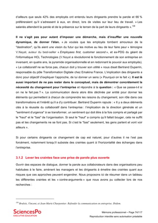 Mémoire professionnel – Page 74/117
Reproduction interdite sans autorisation préalable
d’ailleurs que seuls 42% des employés ont entendu leurs dirigeants prendre la parole et 66 %
préféreraient qu’il s’adressent à eux, en direct, lors de visites sur leur lieu de travail. « Les
salariés attendent la parole et de la présence sur le terrain de la part de leurs dirigeants ».108
Il ne s’agit pas pour autant d’imposer une démarche, mais d’insuffler une nouvelle
dynamique, de donner l’élan. « Je voulais que les employés tombent amoureux de la
"destination", qu’ils aient une vision du futur qui les motive au lieu de leur faire peur » témoigne
V.Nayat, auteur du best-seller « Employees first, customer second », et ex-PDG du géant de
l'informatique HCL Technologies (V.Nayat a révolutionné le fonctionnement de son entreprise en
inversant, en quatre ans, la pyramide organisationnelle et en redonnant le pouvoir aux employés).
« Le collaboratif ne se force pas, chacun doit y trouver son utilité » nous disait Bertrand Duperrin,
responsable du pôle Transformation Digitale chez Emakina France. L’implication des dirigeants a
donc pour objectif d’expliquer l’approche, de lui donner un sens (« Pourquoi on le fait »). Il est là
aussi important de ne pas rester dans le conceptuel, mais de démontrer concrètement la
nécessité du changement pour l’entreprise et répondre à la question : « Que se passe-t-il si
on ne le fait pas ? ». La communication devra alors être déclinée par entité pour donner les
éléments qui permettent à chacun de comprendre les raisons du changement, son rôle dans ces
transformations et l’intérêt qu’il a d’y contribuer. Bertrand Duperrin rajoute : « Il y a deux éléments
clés à la réussite du collaboratif dans l’entreprise : l’implication de la direction générale et un
"sentiment d’urgence" à se transformer, un sentiment qui doit être à la fois compris et partagé par
le "haut" et le "bas" de l’organisation. Si seul le "haut" a compris qu’il fallait bouger, cela ne suffit
pas et les changements ne se font pas. Si c’est le "bas" seulement, les gens partent et vont voir
ailleurs ».
Si pour certains dirigeants ce changement de cap est naturel, pour d’autres il ne l’est pas
forcément, notamment lorsqu’il subsiste des craintes quant à l’horizontalité des échanges dans
l’entreprise.
3.1.2 Lever les craintes face une prise de parole plus ouverte
Ouvrir des espaces de dialogue, donner la parole aux collaborateurs dans des organisations peu
habituées à le faire, amènent les managers et les dirigeants à émettre des craintes quant aux
risques que ces approches peuvent engendrer. Nous proposons ici de résumer dans un tableau
les différentes craintes et les « contre-arguments » que nous avons pu collecter lors de nos
recherches :
108
Brulois, Vincent, et Jean-Marie Charpentier. Refonder la communication en entreprise. Ibidem.
 