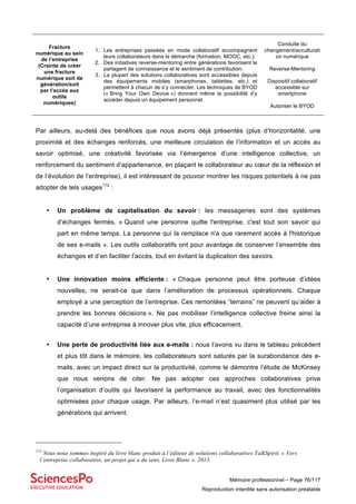 Mémoire professionnel – Page 76/117
Reproduction interdite sans autorisation préalable
Fracture
numérique au sein
de l’entreprise
(Crainte de créer
une fracture
numérique soit de
génération/soit
par l’accès aux
outils
numériques)
1. Les entreprises passées en mode collaboratif accompagnent
leurs collaborateurs dans la démarche (formation, MOOC, etc.).
2. Des initiatives reverse-mentoring entre générations favorisent le
partagent de connaissance et le sentiment de contribution.
3. La plupart des solutions collaboratives sont accessibles depuis
des équipements mobiles (smarphones, tablettes, etc.) et
permettent à chacun de s’y connecter. Les techniques de BYOD
(« Bring Your Own Device ») donnent même la possibilité d’y
accéder depuis un équipement personnel.
Conduite du
changement/acculturati
on numérique
Reverse-Mentoring
Dispositif collaboratif
accessible sur
smartphone
Autoriser le BYOD
Par ailleurs, au-delà des bénéfices que nous avons déjà présentés (plus d’horizontalité, une
proximité et des échanges renforcés, une meilleure circulation de l’information et un accès au
savoir optimisé, une créativité favorisée via l’émergence d’une intelligence collective, un
renforcement du sentiment d’appartenance, en plaçant le collaborateur au cœur de la réflexion et
de l’évolution de l’entreprise), il est intéressant de pouvoir montrer les risques potentiels à ne pas
adopter de tels usages112
:
• Un problème de capitalisation du savoir : les messageries sont des systèmes
d’échanges fermés. « Quand une personne quitte l'entreprise, c'est tout son savoir qui
part en même temps. La personne qui la remplace n'a que rarement accès à l'historique
de ses e-mails ». Les outils collaboratifs ont pour avantage de conserver l’ensemble des
échanges et d’en faciliter l’accès, tout en évitant la duplication des savoirs.
• Une innovation moins efficiente : « Chaque personne peut être porteuse d’idées
nouvelles, ne serait-ce que dans l’amélioration de processus opérationnels. Chaque
employé a une perception de l’entreprise. Ces remontées “terrains” ne peuvent qu’aider à
prendre les bonnes décisions ». Ne pas mobiliser l’intelligence collective freine ainsi la
capacité d’une entreprise à innover plus vite, plus efficacement.
• Une perte de productivité liée aux e-mails : nous l’avons vu dans le tableau précédent
et plus tôt dans le mémoire, les collaborateurs sont saturés par la surabondance des e-
mails, avec un impact direct sur la productivité, comme le démontre l’étude de McKinsey
que nous venons de citer. Ne pas adopter ces approches collaboratives prive
l’organisation d’outils qui favorisent la performance au travail, avec des fonctionnalités
optimisées pour chaque usage. Par ailleurs, l’e-mail n’est quasiment plus utilisé par les
générations qui arrivent.
112
Nous nous sommes inspiré du livre blanc produit à l’éditeur de solutions collaboratives TalkSpirit. « Vers
l’entreprise collaborative, un projet qui a du sens, Livre Blanc ». 2013.
 