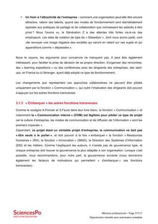 Mémoire professionnel – Page 77/117
Reproduction interdite sans autorisation préalable
• Un frein à l’attractivité de l’entreprise : comment une organisation peut-elle être encore
attractive, retenir ses talents, quand ses modes de fonctionnement sont diamétralement
opposés aux pratiques de partage et de collaboration que connaissent les salariés à titre
privé ? Nous l’avons vu, la Génération Z a des attentes très fortes vis-à-vis des
employeurs. Les sites de notation de type de « Glassdoor », dont nous avons parlé, vont
vite renvoyer une image négative des sociétés qui seront en retard sur ces sujets et qui
apparaîtront comme « dépassées ».
Nous le voyons, les arguments pour convaincre ne manquent pas. Il peut être également
intéressant, pour faciliter la prise de décision de sa propre direction, d’organiser des rencontres,
des « learning expeditions » ou des conférences avec les dirigeants des entreprises, des start-
ups, en France ou à l’étranger, ayant déjà adopté ce type de fonctionnement.
Les changements que représentent ces approches collaboratives ne peuvent être pilotés
uniquement par la fonction « Communication », qui outre l’implication des dirigeants doit pouvoir
s’appuyer sur les autres fonctions transverses.
3.1.3 « Embarquer » les autres fonctions transverses
Comme le souligne A.Poncier et S.Faure dans leur livre blanc, la fonction « Communication » et
notamment la « Communication interne » (COM) est légitime pour piloter ce type de projet
car la culture d’entreprise, les modes de communication et de diffusion de l’information « sont les
premiers impactés ».
Cependant, ce projet étant un véritable projet d’entreprise, la communication ne doit pas
« être seule à le porter », et doit pouvoir à la fois « embarquer » la fonction « Ressources
Humaines » (RH), la fonction « Innnovation » (INNO), la Direction des Systèmes d’Information
(DSI) et les métiers. Comme l’expliquent les auteurs, il n’existe pas de gouvernance type, et
chaque entreprise doit trouver la gouvernance la plus adaptée à son organisation. Lorsque c’est
possible, nous recommandons, pour notre part, la gouvernance suivante (nous donnerons
également les facteurs de motivations qui permettent « d’embarquer » ces fonctions
transverses) :
 