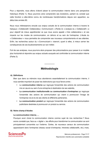 Mémoire professionnel – Page 7/117
Reproduction interdite sans autorisation préalable
Pour y répondre, nous allons d’abord placer la communication interne dans une perspective
historique (Partie 1). Nous pourrons ainsi comprendre ses évolutions, partant du constat que
cette fonction a elle-même connu de nombreuses transformations depuis son apparition, au
début des années 80.
Nous nous intéresserons ensuite aux enjeux actuels de la communication interne à travers le
triptyque « Collaboratif, Collaborateur, Communicant » (Partie 2). L’analyse du « Collaboratif » a
pour objectif de mieux appréhender ce que nous avons appelé « l’ère collaborative » et ces
impacts sur les modes de communication, en dehors et au sein de l’entreprise. L‘étude du
« Collaborateur » nous permettra de comprendre ses nouveaux comportements et ses attentes.
Enfin, les recherches autour du « Communicant » viseront, quant à elles, à mieux cerner les
conséquences de ces bouleversements sur son métier.
Fort de ces analyses, nous pourrons alors proposer des préconisations pour passer à un modèle
plus horizontal et répondre aux enjeux actuels auxquels est confrontée la communication interne
(Partie 3).
_________
Méthodologie
A) Définitions
Bien que dans ce mémoire nous aborderons essentiellement la communication interne, il
nous semble important de poser les distinctions que nous ferons entre :
• La communication interne qui regroupe l'ensemble des actions de communication
mis en œuvre au sein d’une entreprise à destination de ses salariés.
• La communication institutionnelle ou communication d’entreprise qui regroupe
l’ensemble des actions de communication qui visent à promouvoir l’image de
l’entreprise vis-à-vis de ses clients et différents partenaires.
• La communication produit qui regroupe l’ensemble des actions de communication
publicitaire destinées à promouvoir un produit ou service.
B) Notre champ d’études
La communication interne, …
Pourquoi avoir choisi la communication interne comme sujet de nos recherches ? Nous
avons constaté que, face au « digital », les efforts pour transformer la communication se sont
principalement concentrés sur l’externe. Certes, de nouveaux canaux de communication
apparaissent dans l’entreprise (réseau social d’entreprise, Intranets collaboratifs, etc.) mais,
 