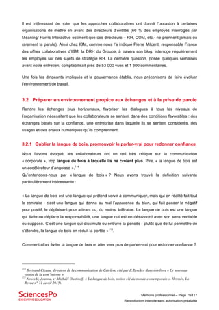 Mémoire professionnel – Page 79/117
Reproduction interdite sans autorisation préalable
Il est intéressant de noter que les approches collaboratives ont donné l’occasion à certaines
organisations de mettre en avant des directeurs d’entités (66 % des employés interrogés par
Meaning/ Harris Interactive estiment que ces directeurs – RH, COM, etc.- ne prennent jamais ou
rarement la parole). Ainsi chez IBM, comme nous l’a indiqué Pierre Milcent, responsable France
des offres collaboratives d’IBM, la DRH du Groupe, à travers son blog, interroge régulièrement
les employés sur des sujets de stratégie RH. La dernière question, posée quelques semaines
avant notre entretien, comptabilisait près de 53 000 vues et 1 300 commentaires.
Une fois les dirigeants impliqués et la gouvernance établis, nous préconisons de faire évoluer
l’environnement de travail.
3.2 Préparer un environnement propice aux échanges et à la prise de parole
Rendre les échanges plus horizontaux, favoriser les dialogues à tous les niveaux de
l’organisation nécessitent que les collaborateurs se sentent dans des conditions favorables : des
échanges basés sur la confiance, une entreprise dans laquelle ils se sentent considérés, des
usages et des enjeux numériques qu’ils comprennent.
3.2.1 Oublier la langue de bois, promouvoir le parler-vrai pour redonner confiance
Nous l’avons évoqué, les collaborateurs ont un œil très critique sur la communication
« corporate », trop langue de bois à laquelle ils ne croient plus. Pire, « la langue de bois est
un accélérateur d’angoisse ».114
Qu’entendons-nous par « langue de bois » ? Nous avons trouvé la définition suivante
particulièrement intéressante :
« La langue de bois est une langue qui prétend servir à communiquer, mais qui en réalité fait tout
le contraire : c’est une langue qui donne au mal l’apparence du bien, qui fait passer le négatif
pour positif, le déplaisant pour attirant ou, du moins, tolérable. La langue de bois est une langue
qui évite ou déplace la responsabilité, une langue qui est en désaccord avec son sens véritable
ou supposé. C’est une langue qui dissimule ou entrave la pensée : plutôt que de lui permettre de
s’étendre, la langue de bois en réduit la portée »115
.
Comment alors éviter la langue de bois et aller vers plus de parler-vrai pour redonner confiance ?
114
Bertrand Cizeau, directeur de la communication de Cetelem, cité par E.Rencker dans son livre « Le nouveau
visage de la com’interne »
115
Nowicki, Joanna, et Michaël Oustinoff. « La langue de bois, notion clé du monde contemporain ». Hermès, La
Revue n° 71 (avril 2015).
 