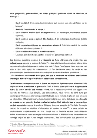 Mémoire professionnel – Page 80/117
Reproduction interdite sans autorisation préalable
Nous proposons, premièrement, de poser quelques questions avant de véhiculer un
message :
• Est-il crédible ? C’est-à-dire, les informations qu’il contient sont-elles vérifiables par les
lecteurs ?
• Reste-t-il crédible dans le temps ?
• Est-il cohérent avec ce qui a été déjà énoncé ? S’il ne l’est pas, la différence doit être
expliquée.
• Est-il cohérent avec ce qui est dit à l’externe ? S’il ne l’est pas, la différence doit être
expliquée.
• Est-il compréhensible par les populations ciblées ? Doit-il être décliné de manière
différente selon les populations ?
• Est-il en adéquation avec la réalité du terrain ?
• Les mots et le ton choisis vont-ils toucher les personnes ciblées ?
Ces dernières questions renvoient à la nécessité de faire référence à la « vraie vie » des
collaborateurs, comme le souligne E.Recker116
. « Les salariés sont désormais en attente d'une
communication plus chaleureuse et surtout plus vraie […] que l'on s'occupe d’eux avec des vrais
mots et des vrais sujets de préoccupation […] Plus l'entreprise prend la parole en tant
qu'institution plus il est indispensable de donner place au terrain à la réalité quotidienne ».
C’est un élément fondamental à nos yeux, afin que le parler-vrai ne devienne pas lui-même
une langue de bois et réponde bien aux besoins des collaborateurs.
Deuxièmement, nous pensons que le format est important également pour minimiser l’effet
langue de bois et favoriser le parler-vrai. Tout d’abord, quel que soit le support (écrit,
audio, ou vidéo) choisir des formats courts, qui si nécessaire peuvent faire appel à des
supports de référence plus complet. Les collaborateurs, nous l’avons dit, sont d’une part
submergés d’informations et d’autre part sont habitués à des formats de plus en plus en courts
sur Internet (les 140 caractères d’un tweet, les informations sous forme de brèves, etc.). Ensuite,
les images ont un potentiel de plus en plus fort aujourd’hui, potentiel que le communicant
ne doit pas oublier, comme le souligne C.Dubos, directrice associée de Vae Solis Corporate,
cabinet de conseil en stratégie d’information et gestion de crise117
: « parce qu'elle est
immédiatement compréhensible par tous, l'image est un fabuleux vecteur, particulièrement
adapté aux nouveaux codes et usages de la communication ». Attention de ne pas tomber dans
« l’image langue de bois », ces images « corporate », très conceptuelles, que proposent les
116
Rencker, Edouard. Le nouveau visage de la com’ interne. Ibidem.
117
Dubos, Corinne. « Trois tendances pour repenser la communication “corporate”’ ». La Tribune, avril 2014.
 