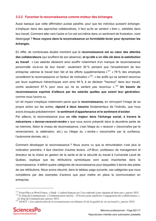 Mémoire professionnel – Page 82/117
Reproduction interdite sans autorisation préalable
3.2.2 Favoriser la reconnaissance comme moteur des échanges
Aussi basique que cette affirmation puisse paraître, pour que les individus puissent échanger,
s’impliquer dans des approches collaboratives, il faut qu’ils se sentent « bien », satisfaits dans
leur travail. Comment aller vers l’autre si l’on est soi-même dans un sentiment de frustration, voire
désengagé ? Nous voyons dans la reconnaissance un formidable levier pour dynamiser les
échanges.
En effet, de nombreuses études montrent que la reconnaissance est au cœur des attentes
des collaborateurs (qui souffrent de son absence), et qu’elle a un rôle clé dans la satisfaction
au travail : « Les salariés déclarent ainsi souffrir notamment d’un manque de reconnaissance
personnelle vis-à-vis de leur travail : seulement 30 % pensent que l’encadrement de leur
entreprise valorise le travail bien fait et les efforts supplémentaires »121
« 78 % des employés
considèrent la reconnaissance un facteur de motivation »122
, « les actifs qui se sentent reconnus
par leurs supérieurs hiérarchiques sont ainsi 94 % à se déclarer "heureux" dans leur travail,
contre seulement 57 % pour ceux qui ne se sentent pas reconnus ».123
Un besoin de
reconnaissance exprimé d’ailleurs par les salariés quelles que soient leur génération,
comme nous l’avons vu.
Un tel impact s’explique notamment parce que la reconnaissance, en renvoyant l’image de sa
propre action sur les autres, répond à deux besoins fondamentaux de l’individu, que nous
avons évoqués précédemment : le sentiment d’appartenance et le sentiment d’exister.
Par ailleurs, la reconnaissance joue un rôle majeur dans l’échange social, à travers le
mécanisme « donner-recevoir-rendre » que nous avons présenté dans la deuxième partie de
ce mémoire. Selon le niveau de reconnaissance, c’est l’étape du « recevoir » (reconnaître par le
remerciement, la célébration, etc.) ou l’étape du « rendre » (reconnaître par la confiance,
l’autonomie donnée, etc.).
Comment développer la reconnaissance ? Nous avons vu que la rémunération n’est plus la
motivation première, il faut chercher d’autres leviers. J-P.Brun, professeur de management et
directeur de la chaire en gestion de la santé et de la sécurité du travail à l’université Laval de
Québec, explique que les rétributions symboliques sont aussi importantes dans la
reconnaissance. Il définit quatre catégories de reconnaissance pour lesquelles il donne des pistes
de ces rétributions. Nous avons résumé, dans le tableau page suivante, ces catégories que nous
complétons par des exemples d’actions que peut mettre en place la communication en
entreprise.
121
Great Place to Work France. « Etude : 1 salarié français sur 2 est confronté à une situation de burn-out », janvier 2015.
122
Le blog du Communicant. « Communication interne : 10 leviers pour améliorer l’engagement des collaborateurs ».
Le blog du Communicant, janvier 2015..
123
ANACT. « Les salariés font de la reconnaissance un élément clé de la qualité de vie au travail », janvier 2014.
 