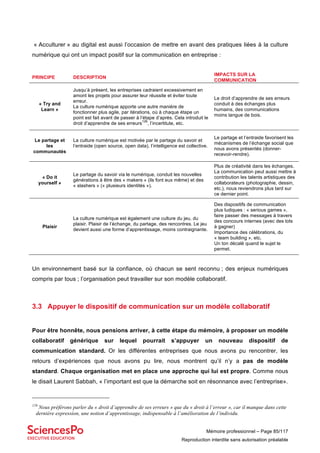 Mémoire professionnel – Page 85/117
Reproduction interdite sans autorisation préalable
« Acculturer » au digital est aussi l’occasion de mettre en avant des pratiques liées à la culture
numérique qui ont un impact positif sur la communication en entreprise :
PRINCIPE DESCRIPTION
IMPACTS SUR LA
COMMUNICATION
« Try and
Learn »
Jusqu’à présent, les entreprises cadraient excessivement en
amont les projets pour assurer leur réussite et éviter toute
erreur.
La culture numérique apporte une autre manière de
fonctionner plus agile, par itérations, où à chaque étape un
point est fait avant de passer à l’étape d’après. Cela introduit le
droit d’apprendre de ses erreurs
126
, l’incertitute, etc.
Le droit d’apprendre de ses erreurs
conduit à des échanges plus
humains, des communications
moins langue de bois.
Le partage et
les
communautés
La culture numérique est motivée par le partage du savoir et
l’entraide (open source, open data), l’intelligence est collective.
Le partage et l’entraide favorisent les
mécanismes de l’échange social que
nous avons présentés (donner-
recevoir-rendre).
« Do it
yourself »
Le partage du savoir via le numérique, conduit les nouvelles
générations à être des « makers » (ils font eux même) et des
« slashers » (« plusieurs identités »).
Plus de créativité dans les échanges.
La communication peut aussi mettre à
contribution les talents artistiques des
collaborateurs (photographie, dessin,
etc.), nous reviendrons plus tard sur
ce dernier point.
Plaisir
La culture numérique est également une culture du jeu, du
plaisir. Plaisir de l’échange, du partage, des rencontres. Le jeu
devient aussi une forme d’apprentissage, moins contraignante.
Des dispositifs de communication
plus ludiques : « serious games »,
faire passer des messages à travers
des concours internes (avec des lots
à gagner)
Importance des célébrations, du
« team building », etc.
Un ton décalé quand le sujet le
permet.
Un environnement basé sur la confiance, où chacun se sent reconnu ; des enjeux numériques
compris par tous ; l’organisation peut travailler sur son modèle collaboratif.
3.3 Appuyer le dispositif de communication sur un modèle collaboratif
Pour être honnête, nous pensions arriver, à cette étape du mémoire, à proposer un modèle
collaboratif générique sur lequel pourrait s’appuyer un nouveau dispositif de
communication standard. Or les différentes entreprises que nous avons pu rencontrer, les
retours d’expériences que nous avons pu lire, nous montrent qu’il n’y a pas de modèle
standard. Chaque organisation met en place une approche qui lui est propre. Comme nous
le disait Laurent Sabbah, « l’important est que la démarche soit en résonnance avec l’entreprise».
126
Nous préférons parler du « droit d’apprendre de ses erreurs » que du « droit à l’erreur », car il manque dans cette
dernière expression, une notion d’apprentissage, indispensable à l’amélioration de l’individu.
 