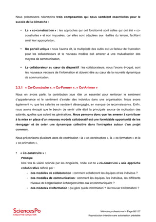 Mémoire professionnel – Page 86/117
Reproduction interdite sans autorisation préalable
Nous préconisons néanmoins trois composantes qui nous semblent essentielles pour le
succès de la démarche :
• La « co-construction » : les approches qui ont fonctionné sont celles qui ont été « co-
construites » et non imposées, car elles sont adaptées aux réalités du terrain, facilitant
ainsi leur appropriation,
• Un portail unique : nous l’avons dit, la multiplicité des outils est un facteur de frustration
pour les collaborateurs et le nouveau modèle doit amener à une mutualisation des
moyens de communication,
• Le collaborateur au cœur du dispositif : les collaborateurs, nous l’avons évoqué, sont
les nouveaux vecteurs de l’information et doivent être au cœur de la nouvelle dynamique
de communication.
3.3.1 « Co-Construire », « Co-Former », « Co-Animer »
Nous en avons parlé, la contribution joue rôle un essentiel pour renforcer le sentiment
d’appartenance et le sentiment d’exister des individus dans une organisation. Nous avons
également vu que les salariés se sentaient désengagés, en manque de reconnaissance. Enfin,
nous avons évoqué que le besoin de sentir utile était la principale source de motivation des
salariés, quelles que soient les générations. Nous pensons donc que les amener à contribuer
à la mise en place d’un nouveau modèle collaboratif est une formidable opportunité de les
réengager et de créer une dynamique collective dans l’entreprise autour d’un projet
commun.
Nous préconisons plusieurs axes de contribution : la « co-construction », la « co-formation » et la
« co-animation ».
• « Co-construire » :
Principe
Une fois la vision donnée par les dirigeants, l’idée est de « co-construire » une approche
collaborative définie par :
- des modèles de collaboration : comment collaborent les équipes et les individus ?
- des modèles de communication : comment les équipes, les individus, les différents
niveaux de l’organisation échangent entre eux et communiquent ?
- des modèles d’information : qui gère quelle information ? Où trouver l’information ?
 