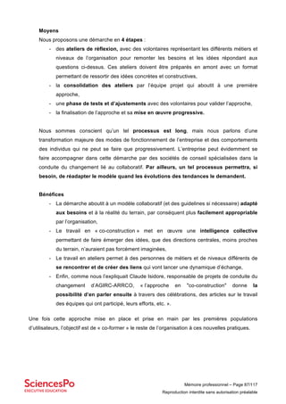 Mémoire professionnel – Page 87/117
Reproduction interdite sans autorisation préalable
Moyens
Nous proposons une démarche en 4 étapes :
- des ateliers de réflexion, avec des volontaires représentant les différents métiers et
niveaux de l’organisation pour remonter les besoins et les idées répondant aux
questions ci-dessus. Ces ateliers doivent être préparés en amont avec un format
permettant de ressortir des idées concrètes et constructives,
- la consolidation des ateliers par l’équipe projet qui aboutit à une première
approche,
- une phase de tests et d’ajustements avec des volontaires pour valider l’approche,
- la finalisation de l’approche et sa mise en œuvre progressive.
Nous sommes conscient qu’un tel processus est long, mais nous parlons d’une
transformation majeure des modes de fonctionnement de l’entreprise et des comportements
des individus qui ne peut se faire que progressivement. L’entreprise peut évidemment se
faire accompagner dans cette démarche par des sociétés de conseil spécialisées dans la
conduite du changement lié au collaboratif. Par ailleurs, un tel processus permettra, si
besoin, de réadapter le modèle quand les évolutions des tendances le demandent.
Bénéfices
- La démarche aboutit à un modèle collaboratif (et des guidelines si nécessaire) adapté
aux besoins et à la réalité du terrain, par conséquent plus facilement appropriable
par l’organisation,
- Le travail en « co-construction » met en œuvre une intelligence collective
permettant de faire émerger des idées, que des directions centrales, moins proches
du terrain, n’auraient pas forcément imaginées,
- Le travail en ateliers permet à des personnes de métiers et de niveaux différents de
se rencontrer et de créer des liens qui vont lancer une dynamique d’échange,
- Enfin, comme nous l’expliquait Claude Isidore, responsable de projets de conduite du
changement d’AGIRC-ARRCO, « l’approche en "co-construction" donne la
possibilité d’en parler ensuite à travers des célébrations, des articles sur le travail
des équipes qui ont participé, leurs efforts, etc. ».
Une fois cette approche mise en place et prise en main par les premières populations
d’utilisateurs, l’objectif est de « co-former » le reste de l’organisation à ces nouvelles pratiques.
 