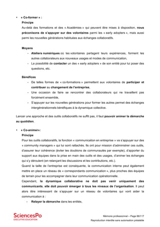 Mémoire professionnel – Page 88/117
Reproduction interdite sans autorisation préalable
• « Co-former » :
Principe
Au-delà des formations et des « Académies » qui peuvent être mises à disposition, nous
préconisons de s’appuyer sur des volontaires parmi les « early adopters », mais aussi
parmi les nouvelles générations habituées aux échanges collaboratifs.
Moyens
- Ateliers numériques où les volontaires partagent leurs expériences, forment les
autres collaborateurs aux nouveaux usages et modes de communication,
- La possibilité de contacter un des « early adopters » de son entité pour lui poser des
questions, etc.
Bénéfices
- De telles formes de « co-formations » permettent aux volontaires de participer et
contribuer au changement de l’entreprise,
- Une occasion de faire se rencontrer des collaborateurs qui ne travaillent pas
forcément ensemble,
- S’appuyer sur les nouvelles générations pour former les autres permet des échanges
intergénérationnels bénéfiques à la dynamique collective.
Lancer une approche et des outils collaboratifs ne suffit pas, il faut pouvoir animer la démarche
au quotidien.
• « Co-animer»:
Principe
Pour les outils collaboratifs, la fonction « communication en entreprise » va s’appuyer sur des
« community managers » qui lui sont rattachés. Ils ont pour mission d’administrer ces outils,
d’assurer leur cohérence (éviter les doublons de communautés par exemple), d’apporter du
support aux équipes dans la prise en main des outils et des usages, d’animer les échanges
qui s’y déroulent (en relançant les discussions et les contributions, etc.).
Quand la taille de l’entreprise est conséquente, la communication interne peut également
mettre en place un réseau de « correspondants communication », plus proches des équipes
de terrain pour les accompagner dans leur communication opérationnelle.
Cependant, la dynamique collaborative ne doit pas venir uniquement des
communicants, elle doit pouvoir émerger à tous les niveaux de l’organisation. Il peut
alors être intéressant de s’appuyer sur un réseau de volontaires qui vont aider la
communication à :
- Relayer la démarche dans les entités,
 