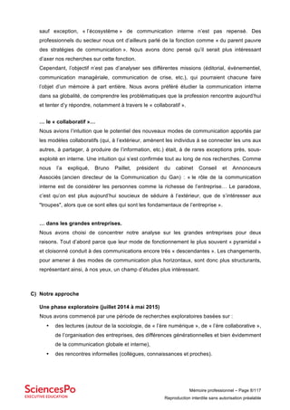 Mémoire professionnel – Page 8/117
Reproduction interdite sans autorisation préalable
sauf exception, « l’écosystème » de communication interne n’est pas repensé. Des
professionnels du secteur nous ont d’ailleurs parlé de la fonction comme « du parent pauvre
des stratégies de communication ». Nous avons donc pensé qu’il serait plus intéressant
d’axer nos recherches sur cette fonction.
Cependant, l’objectif n’est pas d’analyser ses différentes missions (éditorial, évènementiel,
communication managériale, communication de crise, etc.), qui pourraient chacune faire
l’objet d’un mémoire à part entière. Nous avons préféré étudier la communication interne
dans sa globalité, de comprendre les problématiques que la profession rencontre aujourd’hui
et tenter d’y répondre, notamment à travers le « collaboratif ».
… le « collaboratif »…
Nous avions l’intuition que le potentiel des nouveaux modes de communication apportés par
les modèles collaboratifs (qui, à l’extérieur, amènent les individus à se connecter les uns aux
autres, à partager, à produire de l’information, etc.) était, à de rares exceptions près, sous-
exploité en interne. Une intuition qui s’est confirmée tout au long de nos recherches. Comme
nous l’a expliqué, Bruno Paillet, président du cabinet Conseil et Annonceurs
Associés (ancien directeur de la Communication du Gan) : « le rôle de la communication
interne est de considérer les personnes comme la richesse de l’entreprise… Le paradoxe,
c’est qu’on est plus aujourd’hui soucieux de séduire à l’extérieur, que de s’intéresser aux
"troupes", alors que ce sont elles qui sont les fondamentaux de l’entreprise ».
… dans les grandes entreprises.
Nous avons choisi de concentrer notre analyse sur les grandes entreprises pour deux
raisons. Tout d’abord parce que leur mode de fonctionnement le plus souvent « pyramidal »
et cloisonné conduit à des communications encore très « descendantes ». Les changements,
pour amener à des modes de communication plus horizontaux, sont donc plus structurants,
représentant ainsi, à nos yeux, un champ d’études plus intéressant.
C) Notre approche
Une phase exploratoire (juillet 2014 à mai 2015)
Nous avons commencé par une période de recherches exploratoires basées sur :
• des lectures (autour de la sociologie, de « l’ère numérique », de « l’ère collaborative »,
de l’organisation des entreprises, des différences générationnelles et bien évidemment
de la communication globale et interne),
• des rencontres informelles (collègues, connaissances et proches).
 