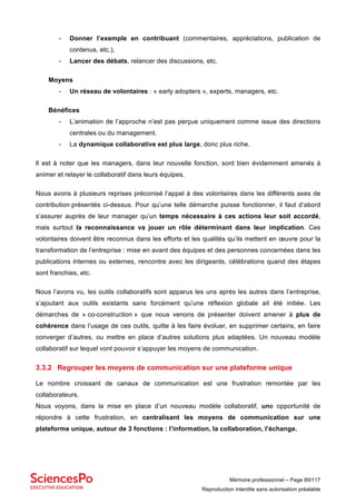 Mémoire professionnel – Page 89/117
Reproduction interdite sans autorisation préalable
- Donner l’exemple en contribuant (commentaires, appréciations, publication de
contenus, etc.),
- Lancer des débats, relancer des discussions, etc.
Moyens
- Un réseau de volontaires : « early adopters », experts, managers, etc.
Bénéfices
- L’animation de l’approche n’est pas perçue uniquement comme issue des directions
centrales ou du management.
- La dynamique collaborative est plus large, donc plus riche.
Il est à noter que les managers, dans leur nouvelle fonction, sont bien évidemment amenés à
animer et relayer le collaboratif dans leurs équipes.
Nous avons à plusieurs reprises préconisé l’appel à des volontaires dans les différents axes de
contribution présentés ci-dessus. Pour qu’une telle démarche puisse fonctionner, il faut d’abord
s’assurer auprès de leur manager qu’un temps nécessaire à ces actions leur soit accordé,
mais surtout la reconnaissance va jouer un rôle déterminant dans leur implication. Ces
volontaires doivent être reconnus dans les efforts et les qualités qu’ils mettent en œuvre pour la
transformation de l’entreprise : mise en avant des équipes et des personnes concernées dans les
publications internes ou externes, rencontre avec les dirigeants, célébrations quand des étapes
sont franchies, etc.
Nous l’avons vu, les outils collaboratifs sont apparus les uns après les autres dans l’entreprise,
s’ajoutant aux outils existants sans forcément qu’une réflexion globale ait été initiée. Les
démarches de « co-construction » que nous venons de présenter doivent amener à plus de
cohérence dans l’usage de ces outils, quitte à les faire évoluer, en supprimer certains, en faire
converger d’autres, ou mettre en place d’autres solutions plus adaptées. Un nouveau modèle
collaboratif sur lequel vont pouvoir s’appuyer les moyens de communication.
3.3.2 Regrouper les moyens de communication sur une plateforme unique
Le nombre croissant de canaux de communication est une frustration remontée par les
collaborateurs.
Nous voyons, dans la mise en place d’un nouveau modèle collaboratif, une opportunité de
répondre à cette frustration, en centralisant les moyens de communication sur une
plateforme unique, autour de 3 fonctions : l’information, la collaboration, l’échange.
 