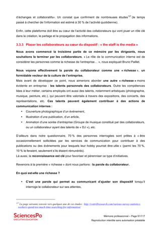 Mémoire professionnel – Page 91/117
Reproduction interdite sans autorisation préalable
d’échanges et collaboratifs». Un constat que confirment de nombreuses études127
(le temps
passé à chercher de l’information est estimé à 30 % de l’activité quotidienne).
Enfin, cette plateforme doit être au cœur de l’activité des collaborateurs qui vont jouer un rôle clé
dans la création, le partage et la propagation des informations.
3.3.3 Placer les collaborateurs au cœur du dispostif : « the staff is the media »
Nous avons commencé la troisième partie de ce mémoire par les dirigeants, nous
souhaitons la terminer par les collaborateurs. « Le rôle de la communication interne est de
considérer les personnes comme la richesse de l’entreprise… », nous expliquait Bruno Paillet.
Nous voyons effectivement la parole du collaborateur comme une « richesse », un
formidable vecteur de la culture de l’entreprise.
Mais avant de développer ce point, nous aimerions aborder une autre « richesse » moins
évidente en entreprise : les talents personnels des collaborateurs. Outre les compétences
liées à leur métier, certains employés ont aussi des talents, notamment artistiques (photographie,
musique, peinture, etc.), qui peuvent être valorisés à travers des expositions, des concerts, des
représentations, etc. Ces talents peuvent également contribuer à des actions de
communication internes :
• Couverture photographique d’un évènement,
• Illustration d’une publication, d’un article,
• Animation d’une soirée d’entreprise (Groupe de musique constitué par des collaborateurs,
ou un collaborateur ayant des talents de « DJ »), etc.
D’ailleurs dans notre questionnaire, 70 % des personnes interrogées sont prêtes à « être
occasionnellement sollicitées par les services de communication pour contribuer à des
publications ou des évènements pour lesquels leur hobby pourrait être utile » (parmi les 70 %,
10 % le feraient, seulement s’ils étaient rémunérés).
Là aussi, la reconnaissance est clé pour favoriser et pérenniser ce type d’initiatives.
Revenons à la première « richesse » dont nous parlions : la parole du collaborateur.
En quoi est-elle une richesse ?
• C’est une parole qui permet au communicant d’ajuster son dispositif lorsqu’il
interroge le collaborateur sur ses attentes,
127
La page suivante renvoie vers quelques une de ces études : http://cottrillresearch.com/various-survey-statistics-
workers-spend-too-much-time-searching-for-information/
 