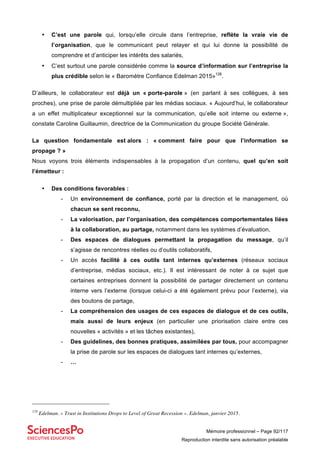 Mémoire professionnel – Page 92/117
Reproduction interdite sans autorisation préalable
• C’est une parole qui, lorsqu’elle circule dans l’entreprise, reflète la vraie vie de
l’organisation, que le communicant peut relayer et qui lui donne la possibilité de
comprendre et d’anticiper les intérêts des salariés,
• C’est surtout une parole considérée comme la source d’information sur l’entreprise la
plus crédible selon le « Baromètre Confiance Edelman 2015»128
.
D’ailleurs, le collaborateur est déjà un « porte-parole » (en parlant à ses collègues, à ses
proches), une prise de parole démultipliée par les médias sociaux. « Aujourd’hui, le collaborateur
a un effet multiplicateur exceptionnel sur la communication, qu’elle soit interne ou externe »,
constate Caroline Guillaumin, directrice de la Communication du groupe Société Générale.
La question fondamentale est alors : « comment faire pour que l’information se
propage ? »
Nous voyons trois éléments indispensables à la propagation d’un contenu, quel qu’en soit
l’émetteur :
• Des conditions favorables :
- Un environnement de confiance, porté par la direction et le management, où
chacun se sent reconnu,
- La valorisation, par l’organisation, des compétences comportementales liées
à la collaboration, au partage, notamment dans les systèmes d’évaluation,
- Des espaces de dialogues permettant la propagation du message, qu’il
s’agisse de rencontres réelles ou d’outils collaboratifs,
- Un accès facilité à ces outils tant internes qu’externes (réseaux sociaux
d’entreprise, médias sociaux, etc.). Il est intéressant de noter à ce sujet que
certaines entreprises donnent la possibilité de partager directement un contenu
interne vers l’externe (lorsque celui-ci a été également prévu pour l’externe), via
des boutons de partage,
- La compréhension des usages de ces espaces de dialogue et de ces outils,
mais aussi de leurs enjeux (en particulier une priorisation claire entre ces
nouvelles « activités » et les tâches existantes),
- Des guidelines, des bonnes pratiques, assimilées par tous, pour accompagner
la prise de parole sur les espaces de dialogues tant internes qu’externes,
- …
128
Edelman. « Trust in Institutions Drops to Level of Great Recession ». Edelman, janvier 2015.
 