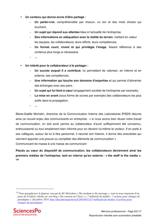 Mémoire professionnel – Page 93/117
Reproduction interdite sans autorisation préalable
• Un contenu qui donne envie d’être partagé :
- Un parler-vrai, compréhensible par chacun, un ton et des mots choisis qui
touchent,
- Un sujet qui répond aux attentes liées à l’actualité de l’entreprise,
- Des informations en adéquation avec la réalité du terrain, mettant en valeur
les équipes, les collaborateurs, leurs efforts, leurs compétences,
- Un format court, vivant et qui privilégie l’image, faisant référence à des
contenus plus longs si nécessaire,
- …
• Un intérêt pour le collaborateur à le partager :
- Un succès auquel il a contribué, lui permettant de valoriser, en interne et en
externe, ses compétences,
- Une information qui touche son domaine d’expertise et qui permet d’alimenter
des échanges avec ses pairs,
- Un sujet qui lui tient à cœur (engagement sociétal de l’entreprise par exemple),
- La mise en avant (sous forme de scores par exemple) des collaborateurs les plus
actifs dans la propagation,
- …
Marie-Gaëlle Michelin, directrice de la Communication Interne des Laboratoires IPSEN résume
ainsi ce nouvel enjeu des communicants en entreprise : « si nous avons bien réussi notre travail
de communication, on doit avoir permis au collaborateur d’avoir suffisamment été convaincu,
enthousiasmé ou tout simplement bien informé pour en devenir lui-même le vecteur. Il en parle à
ses collègues, autour de lui à titre personnel, il raconte son histoire, il donne des anecdotes qui
viennent apporter une preuve ou compléter des éléments de communication »
Communicant de masse à une masse de communicant
Placés au cœur du dispositif de communication, les collaborateurs deviennent ainsi les
premiers médias de l’entreprise, tant en interne qu’en externe : « the staff is the media ».
129
129
Pour paraphraser le fameux concept de M.l McLuhan « The medium is the message », tout en nous inspirant d’un
poste de Frédéric Abella sur son blog « Du contenu au Client » « 7 milliards de médias : 5 actions pour changer de
paradigme », décembre 2014. http://ducontenuauclient.fr/2014/01/12/7-milliards-de-medias-5-actions-pour-
changer-de-paradigme/
 