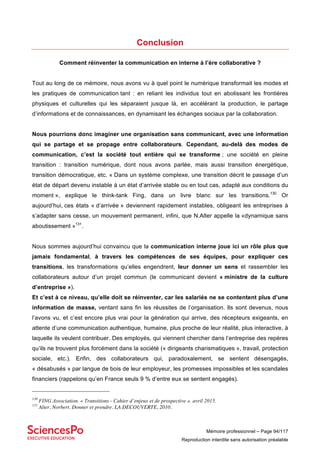 Mémoire professionnel – Page 94/117
Reproduction interdite sans autorisation préalable
Conclusion
Comment réinventer la communication en interne à l’ère collaborative ?
Tout au long de ce mémoire, nous avons vu à quel point le numérique transformait les modes et
les pratiques de communication tant : en reliant les individus tout en abolissant les frontières
physiques et culturelles qui les séparaient jusque là, en accélérant la production, le partage
d’informations et de connaissances, en dynamisant les échanges sociaux par la collaboration.
Nous pourrions donc imaginer une organisation sans communicant, avec une information
qui se partage et se propage entre collaborateurs. Cependant, au-delà des modes de
communication, c’est la société tout entière qui se transforme ; une société en pleine
transition : transition numérique, dont nous avons parlée, mais aussi transition énergétique,
transition démocratique, etc. « Dans un système complexe, une transition décrit le passage d’un
état de départ devenu instable à un état d’arrivée stable ou en tout cas, adapté aux conditions du
moment », explique le think-tank Fing, dans un livre blanc sur les transitions.130
Or
aujourd’hui, ces états « d’arrivée » deviennent rapidement instables, obligeant les entreprises à
s’adapter sans cesse, un mouvement permanent, infini, que N.Alter appelle la «dynamique sans
aboutissement »131
.
Nous sommes aujourd’hui convaincu que la communication interne joue ici un rôle plus que
jamais fondamental, à travers les compétences de ses équipes, pour expliquer ces
transitions, les transformations qu’elles engendrent, leur donner un sens et rassembler les
collaborateurs autour d’un projet commun (le communicant devient « ministre de la culture
d’entreprise »).
Et c’est à ce niveau, qu’elle doit se réinventer, car les salariés ne se contentent plus d’une
information de masse, ventant sans fin les réussites de l’organisation. Ils sont devenus, nous
l’avons vu, et c’est encore plus vrai pour la génération qui arrive, des récepteurs exigeants, en
attente d’une communication authentique, humaine, plus proche de leur réalité, plus interactive, à
laquelle ils veulent contribuer. Des employés, qui viennent chercher dans l’entreprise des repères
qu’ils ne trouvent plus forcément dans la société (« dirigeants charismatiques », travail, protection
sociale, etc.). Enfin, des collaborateurs qui, paradoxalement, se sentent désengagés,
« désabusés » par langue de bois de leur employeur, les promesses impossibles et les scandales
financiers (rappelons qu’en France seuls 9 % d’entre eux se sentent engagés).
130
FING Association. « Transitions - Cahier d’enjeux et de prospective ». avril 2015.
131
Alter, Norbert. Donner et prendre. LA DECOUVERTE, 2010.
 