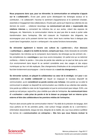 Mémoire professionnel – Page 95/117
Reproduction interdite sans autorisation préalable
Nous proposons donc que, pour se réinventer, la communication en entreprise s’appuie
sur le « collaboratif ». D’une part, parce qu’en développant les échanges sociaux et la
contribution, « le collaboratif » favorise le sentiment d’appartenance et le sentiment d’exister,
essentiels à l’engagement des collaborateurs. D’autre part, parce qu’il répond aux attentes de ces
derniers de vouloir … collaborer davantage. Le communicant est alors « responsable des
relations internes », connectant les individus les un aux autres, créant des espaces de
dialogues, etc. Néanmoins, la communication interne ne peut pas être la seule à porter cette
transformation dans l’entreprise. Elle doit s’assurer de l’implication des dirigeants, les
accompagner pour qu’ils puissent donner leur vision, lever leurs craintes face à dialogue plus
ouvert dans l’organisation, tout en « embarquant » les autres fonctions transversales.
Se réinventer également à travers une culture du « parler-vrai », d’un discours
« authentique », adapté à la réalité du terrain, compris par tous. (Cela nécessite de connaître
l’organisation, les individus qui la composent, leurs besoins, les échanges qui les animent, etc. :
les compétences du « sociologue » que nous avons évoquées). Un parler-vrai qui va redonner
confiance, « libérer la parole ». Une prise de parole des salariés qui ne peut se faire qu’au sein
d’un environnement dans lequel ils se sentent considérés avec des usages et des enjeux
numériques qui leur ont été expliqués. Des changements d’habitudes et de comportements qu’il
faut bien évidemment accompagner : c’est la mission du « coach du changement ».
Se réinventer surtout, en plaçant le collaborateur au cœur de la stratégie, tant pour « co-
construire » un modèle collaboratif sur lequel va s’appuyer le nouveau dispositif de
communication, qu’en considérant sa parole comme une richesse. Une parole qui va aider le
communicant à adapter ce dispositif de communication aux intérêts et aux attentes des salariés.
Une parole qui reflète la vraie vie de l’organisation et que le communicant peut relayer. Enfin, une
parole qui est perçue, aujourd’hui, plus crédible que celle de l’entreprise. Au communicant donc
d’ « orchestrer » cette prise de parole et de la laisser se propager tant en interne qu’en
externe et faire des collaborateurs les premiers médias de l’entreprise.
Peut-on alors encore parler de communication interne ? Au-delà de la précision de langage, dont
nous parlions en fin de première partie, c’est surtout l’image actuelle de la « com’interne »
(information descendante, langue de bois, éloignée de la réalité, etc.) qui nous amène à préférer
les termes de « communication en entreprise ». Dès lors que nous faisons évoluer la
 
