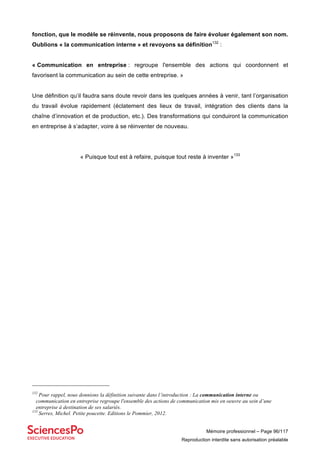 Mémoire professionnel – Page 96/117
Reproduction interdite sans autorisation préalable
fonction, que le modèle se réinvente, nous proposons de faire évoluer également son nom.
Oublions « la communication interne » et revoyons sa définition132
:
« Communication en entreprise : regroupe l'ensemble des actions qui coordonnent et
favorisent la communication au sein de cette entreprise. »
Une définition qu’il faudra sans doute revoir dans les quelques années à venir, tant l’organisation
du travail évolue rapidement (éclatement des lieux de travail, intégration des clients dans la
chaîne d’innovation et de production, etc.). Des transformations qui conduiront la communication
en entreprise à s’adapter, voire à se réinventer de nouveau.
« Puisque tout est à refaire, puisque tout reste à inventer »133
132
Pour rappel, nous donnions la définition suivante dans l’introduction : La communication interne ou
communication en entreprise regroupe l'ensemble des actions de communication mis en oeuvre au sein d’une
entreprise à destination de ses salariés.
133
Serres, Michel. Petite poucette. Editions le Pommier, 2012.
 