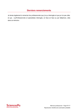 Mémoire professionnel – Page 97/117
Reproduction interdite sans autorisation préalable
Derniers remerciements
Je tenais également à remercier les professionnels que j’ai pu interrogés et que je n’ai pas cités.
et que . LeuProfessionnels et spécialistes interrogés, en face en face ou par téléphone, cités
dans ce mémoire :
 