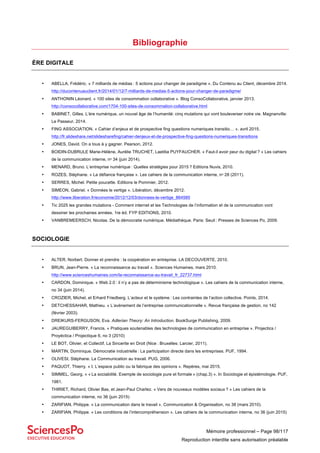 Mémoire professionnel – Page 98/117
Reproduction interdite sans autorisation préalable
Bibliographie
ÈRE DIGITALE
• ABELLA, Frédéric. « 7 milliards de médias : 5 actions pour changer de paradigme ». Du Contenu au Client, décembre 2014.
http://ducontenuauclient.fr/2014/01/12/7-milliards-de-medias-5-actions-pour-changer-de-paradigme/
• ANTHONIN Léonard. « 100 sites de consommation collaborative ». Blog ConsoCollaborative, janvier 2013.
http://consocollaborative.com/1704-100-sites-de-consommation-collaborative.html
• BABINET, Gilles. L’ère numérique, un nouvel âge de l’humanité: cinq mutations qui vont bouleverser notre vie. Magnanville:
Le Passeur, 2014.
• FING ASSOCIATION. « Cahier d’enjeux et de prospective fing questions numeriques transitio… ». avril 2015.
http://fr.slideshare.net/slidesharefing/cahier-denjeux-et-de-prospective-fing-questions-numeriques-transitions
• JONES, David. On a tous à y gagner. Pearson, 2012.
• BOIDIN-DUBRULE Marie-Hélène, Aurélie TRUCHET, Laetitia PUYFAUCHER. « Faut-il avoir peur du digital ? » Les cahiers
de la communication interne, nᵒ 34 (juin 2014).
• MENARD, Bruno. L’entreprise numérique : Quelles stratégies pour 2015 ? Editions Nuvis, 2010.
• ROZES, Stéphane. « La défiance française ». Les cahiers de la communication interne, nᵒ 28 (2011).
• SERRES, Michel. Petite poucette. Editions le Pommier, 2012.
• SIMEON, Gabriel. « Données le vertige ». Libération, décembre 2012.
http://www.liberation.fr/economie/2012/12/03/donnees-le-vertige_864585
• Tic 2025 les grandes mutations - Comment internet et les Technologies de l’information et de la communication vont
dessiner les prochaines années. 1re éd. FYP EDITIONS, 2010.
• VANBREMEERSCH, Nicolas. De la démocratie numérique. Médiathèque. Paris: Seuil : Presses de Sciences Po, 2009.
SOCIOLOGIE
• ALTER, Norbert. Donner et prendre : la coopération en entreprise. LA DECOUVERTE, 2010.
• BRUN, Jean-Pierre. « La reconnaissance au travail ». Sciences Humaines, mars 2010.
http://www.scienceshumaines.com/la-reconnaissance-au-travail_fr_22737.html
• CARDON, Dominique. « Web 2.0 : il n’y a pas de déterminisme technologique ». Les cahiers de la communication interne,
no 34 (juin 2014).
• CROZIER, Michel, et Erhard Friedberg. L’acteur et le système : Les contraintes de l’action collective. Points, 2014.
• DETCHESSAHAR, Mathieu. « L’avènement de l’entreprise communicationnelle ». Revue française de gestion, no 142
(février 2003).
• DREIKURS-FERGUSON, Eva. Adlerian Theory: An Introduction. BookSurge Publishing, 2009.
• JAUREGUIBERRY, Francis. « Pratiques soutenables des technologies de communication en entreprise ». Projectics /
Proyéctica / Projectique 6, no 3 (2010)
• LE BOT, Olivier, et Collectif, La Sincerite en Droit (Nice : Bruxelles: Larcier, 2011).
• MARTIN, Dominique. Démocratie industrielle : La participation directe dans les entreprises. PUF, 1994.
• OLIVESI, Stéphane. La Communication au travail. PUG, 2006.
• PAQUOT, Thierry. « I. L’espace public ou la fabrique des opinions ». Repères, mai 2015.
• SIMMEL, Georg. « « La sociabilité. Exemple de sociologie pure et formale » (chap.3) ». In Sociologie et épistémologie. PUF,
1981.
• THIRIET, Richard, Olivier Bas, et Jean-Paul Charlez. « Vers de nouveaux modèles sociaux ? » Les cahiers de la
communication interne, no 36 (juin 2015)
• ZARIFIAN, Philippe. « La communication dans le travail ». Communication & Organisation, no 38 (mars 2010).
• ZARIFIAN, Philippe. « Les conditions de l’intercompréhension ». Les cahiers de la communication interne, no 36 (juin 2015)
 