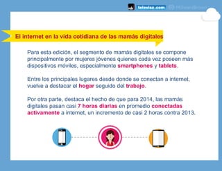Para esta edición, el segmento de mamás digitales se compone
principalmente por mujeres jóvenes quienes cada vez poseen más
dispositivos móviles, especialmente smartphones y tablets.
Entre los principales lugares desde donde se conectan a internet,
vuelve a destacar el hogar seguido del trabajo.
Por otra parte, destaca el hecho de que para 2014, las mamás
digitales pasan casi 7 horas diarias en promedio conectadas
activamente a internet, un incremento de casi 2 horas contra 2013.
El internet en la vida cotidiana de las mamás digitales
 
