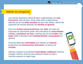 Hábitos de navegación
Las mamás declararon utilizar 8 sitios o aplicaciones con más
frecuencia cada semana. Entre estos sitios o aplicaciones,
además de ser las redes sociales las que más utilizan, dentro del
segmento de mamás destacan las tiendas en general.
Entre los niveles socioeconómicos más altos, los sitios de
búsqueda de información están más enfocados en comunidades
o foros y periódicos en línea, mientras que los de niveles más
bajos están enfocados hacia entretenimiento y buscadores en
general.
Entre las diferentes actividades que realizan en internet,
predominan las transacciones bancarias y la lectura de
revistas.
Además, realizan en promedio 8 actividades cotidianas mientras
navegan internet, entre las que destacan limpiar la casa y
mientras esperan en algún lugar.
 