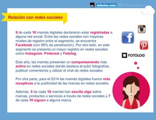 9 de cada 10 mamás digitales declararon estar registradas a
alguna red social. Entre las redes sociales con mayores
niveles de registro entre el segmento, se encuentra
Facebook (con 98% de penetración). Por otro lado, en este
segmento se presenta un mayor registro en redes sociales
como Instagram, Pinterest y Fotolog.
Este año, las mamás presentan un comportamiento más
activo en redes sociales donde destaca el subir fotografías,
publicar comentarios y utilizar el chat de redes sociales.
Por otra parte, para el 2014 las mamás digitales fueron más
receptivas a la publicidad de las marcas en redes sociales.
Además, 5 de cada 10 mamás han escrito algo sobre
marcas, productos o servicios a través de redes sociales y 7
de cada 10 siguen a alguna marca.
Relación con redes sociales
 
