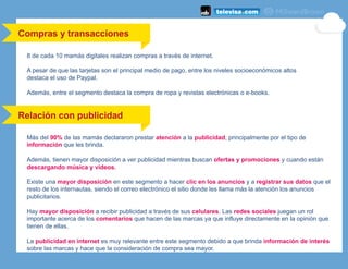 8 de cada 10 mamás digitales realizan compras a través de internet.
A pesar de que las tarjetas son el principal medio de pago, entre los niveles socioeconómicos altos
destaca el uso de Paypal.
Además, entre el segmento destaca la compra de ropa y revistas electrónicas o e-books.
Compras y transacciones
Relación con publicidad
Más del 90% de las mamás declararon prestar atención a la publicidad, principalmente por el tipo de
información que les brinda.
Además, tienen mayor disposición a ver publicidad mientras buscan ofertas y promociones y cuando están
descargando música y videos.
Existe una mayor disposición en este segmento a hacer clic en los anuncios y a registrar sus datos que el
resto de los internautas, siendo el correo electrónico el sitio donde les llama más la atención los anuncios
publicitarios.
Hay mayor disposición a recibir publicidad a través de sus celulares. Las redes sociales juegan un rol
importante acerca de los comentarios que hacen de las marcas ya que influye directamente en la opinión que
tienen de ellas.
La publicidad en internet es muy relevante entre este segmento debido a que brinda información de interés
sobre las marcas y hace que la consideración de compra sea mayor.
 