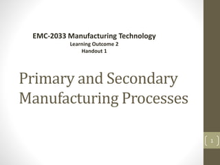 Primary and Secondary
Manufacturing Processes
EMC-2033 Manufacturing Technology
Learning Outcome 2
Handout 1
1
 