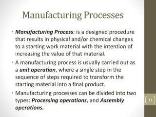 Manufacturing Processes
• Manufacturing Process: is a designed procedure
that results in physical and/or chemical changes
to a starting work material with the intention of
increasing the value of that material.
• A manufacturing process is usually carried out as
a unit operation, where a single step in the
sequence of steps required to transform the
starting material into a final product.
• Manufacturing processes can be divided into two
types: Processing operations, and Assembly
operations.
11
 
