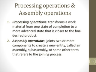 Processing operations &
Assembly operations
1. Processing operations: transforms a work
material from one state of completion to a
more advanced state that is closer to the final
desired product.
2. Assembly operations: joints two or more
components to create a new entity, called an
assembly, subassembly, or some other term
that refers to the joining process.
12
 