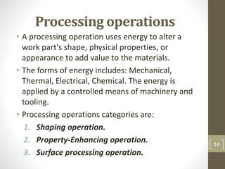 Processing operations
• A processing operation uses energy to alter a
work part's shape, physical properties, or
appearance to add value to the materials.
• The forms of energy includes: Mechanical,
Thermal, Electrical, Chemical. The energy is
applied by a controlled means of machinery and
tooling.
• Processing operations categories are:
1. Shaping operation.
2. Property-Enhancing operation.
3. Surface processing operation.
14
 