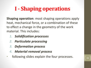 I - Shaping operations
Shaping operation: most shaping operations apply
heat, mechanical force, or a combination of these
to effect a change in the geometry of the work
material. This includes:
1. Solidification processes
2. Particulate processing
3. Deformation process
4. Material removal process
• following slides explain the four processes. 15
 