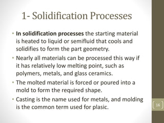 1- Solidification Processes
• In solidification processes the starting material
is heated to liquid or semifluid that cools and
solidifies to form the part geometry.
• Nearly all materials can be processed this way if
it has relatively low melting point, such as
polymers, metals, and glass ceramics.
• The molted material is forced or poured into a
mold to form the required shape.
• Casting is the name used for metals, and molding
is the common term used for plasic. 16
 