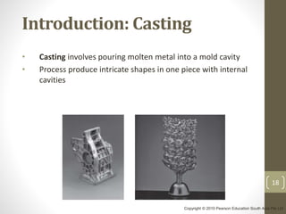 18
Introduction: Casting
• Casting involves pouring molten metal into a mold cavity
• Process produce intricate shapes in one piece with internal
cavities
Copyright © 2010 Pearson Education South Asia Pte Ltd
 