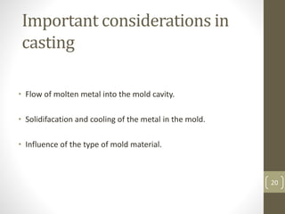 20
Important considerations in
casting
• Flow of molten metal into the mold cavity.
• Solidifacation and cooling of the metal in the mold.
• Influence of the type of mold material.
 