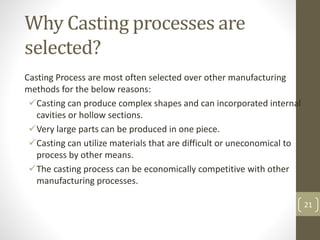 21
Why Casting processes are
selected?
Casting Process are most often selected over other manufacturing
methods for the below reasons:
Casting can produce complex shapes and can incorporated internal
cavities or hollow sections.
Very large parts can be produced in one piece.
Casting can utilize materials that are difficult or uneconomical to
process by other means.
The casting process can be economically competitive with other
manufacturing processes.
 