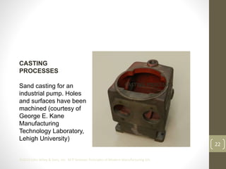 22
©2013 John Wiley & Sons, Inc. M P Groover, Principles of Modern Manufacturing 5/e
CASTING
PROCESSES
Sand casting for an
industrial pump. Holes
and surfaces have been
machined (courtesy of
George E. Kane
Manufacturing
Technology Laboratory,
Lehigh University)
CASTING PROCESSES
 