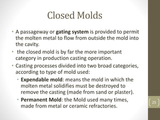 Closed Molds
• A passageway or gating system is provided to permit
the molten metal to flow from outside the mold into
the cavity.
• the closed mold is by far the more important
category in production casting operation.
• Casting processes divided into two broad categories,
according to type of mold used:
• Expendable mold: means the mold in which the
molten metal solidifies must be destroyed to
remove the casting (made from sand or plaster).
• Permanent Mold: the Mold used many times,
made from metal or ceramic refractories.
25
 