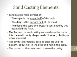 Sand Casting Elements
• Sand casting mold consist of:
• The cope: is the upper half of the mold.
• The drag: is the bottom half of the mold.
• The flask: the cope and drag are contained by this
box called the flask.
• The Pattern: In sand casting we need also the pattern;
it is the mold cavity shape made of wood, plastic, or
other material.
• The cavity is formed by packing sand around the
pattern, about half in the drag and half in the cope.
• The pattern is then removed to leave the cavity. 26
 