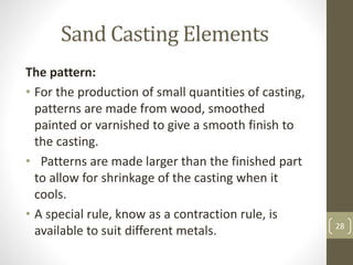 Sand Casting Elements
The pattern:
• For the production of small quantities of casting,
patterns are made from wood, smoothed
painted or varnished to give a smooth finish to
the casting.
• Patterns are made larger than the finished part
to allow for shrinkage of the casting when it
cools.
• A special rule, know as a contraction rule, is
available to suit different metals. 28
 
