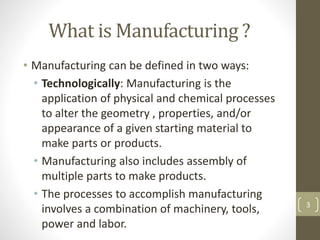 What is Manufacturing ?
• Manufacturing can be defined in two ways:
• Technologically: Manufacturing is the
application of physical and chemical processes
to alter the geometry , properties, and/or
appearance of a given starting material to
make parts or products.
• Manufacturing also includes assembly of
multiple parts to make products.
• The processes to accomplish manufacturing
involves a combination of machinery, tools,
power and labor.
3
 